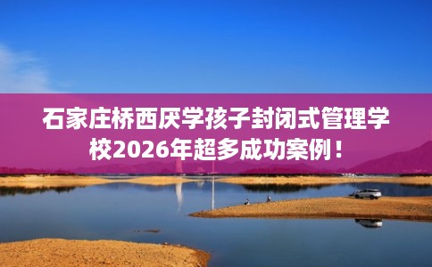 石家庄桥西厌学孩子封闭式管理学校2026年超多成功案例！