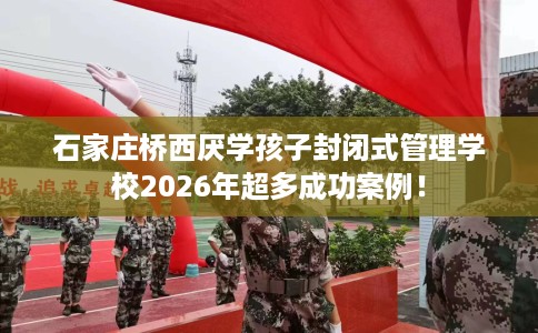 石家庄桥西厌学孩子封闭式管理学校2026年超多成功案例！