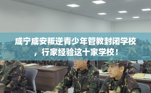 咸宁咸安叛逆青少年管教封闭学校，行家经验这十家学校！