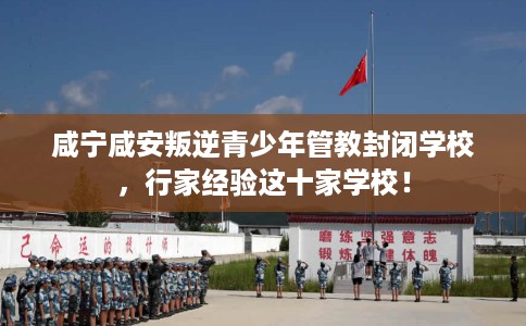 咸宁咸安叛逆青少年管教封闭学校，行家经验这十家学校！