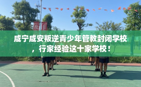 咸宁咸安叛逆青少年管教封闭学校，行家经验这十家学校！