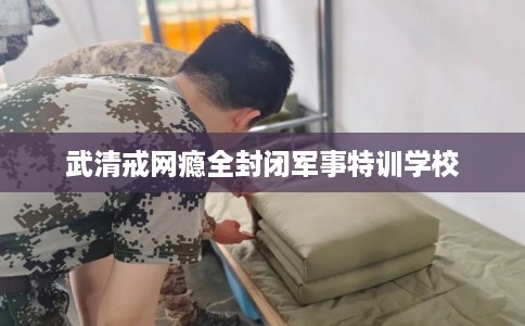 武清戒网瘾全封闭军事特训学校