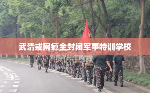 武清戒网瘾全封闭军事特训学校