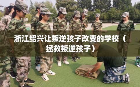 浙江绍兴让叛逆孩子改变的学校（拯救叛逆孩子）