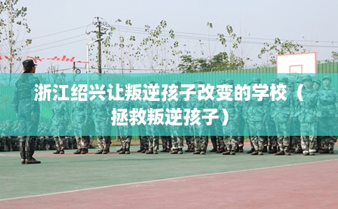 浙江绍兴让叛逆孩子改变的学校（拯救叛逆孩子）