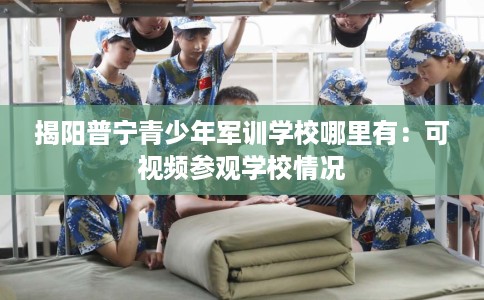 揭阳普宁青少年军训学校哪里有：可视频参观学校情况