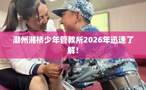 潮州湘桥少年管教所2026年迅速了解！