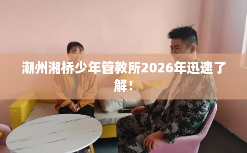 潮州湘桥少年管教所2026年迅速了解！