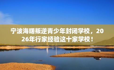 宁波海曙叛逆青少年封闭学校，2026年行家经验这十家学校！