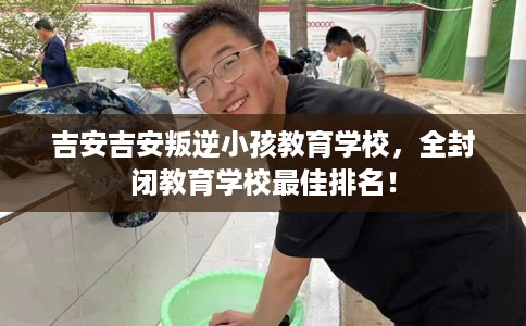 吉安吉安叛逆小孩教育学校，全封闭教育学校最佳排名！