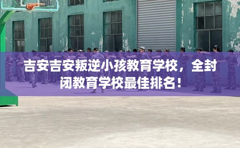 吉安吉安叛逆小孩教育学校，全封闭教育学校最佳排名！