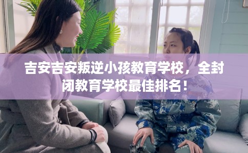吉安吉安叛逆小孩教育学校，全封闭教育学校最佳排名！