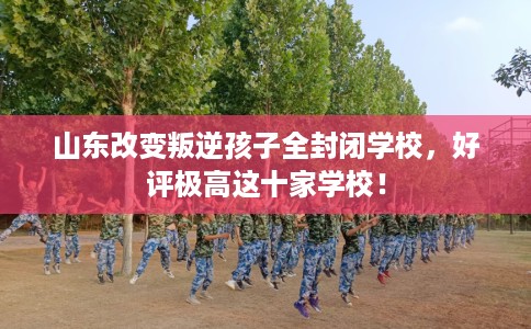 山东改变叛逆孩子全封闭学校，好评极高这十家学校！