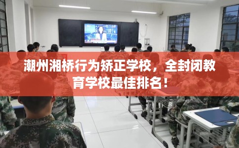 潮州湘桥行为矫正学校，全封闭教育学校最佳排名！