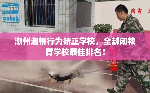 潮州湘桥行为矫正学校，全封闭教育学校最佳排名！