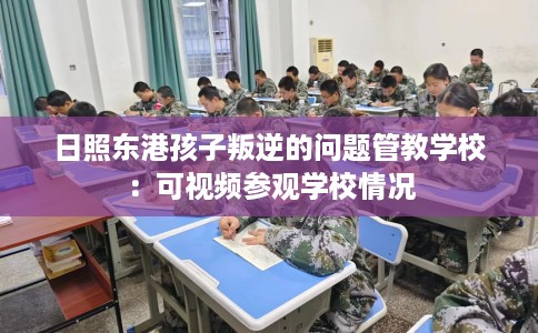 日照东港孩子叛逆的问题管教学校：可视频参观学校情况