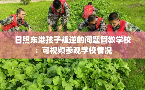 日照东港孩子叛逆的问题管教学校：可视频参观学校情况