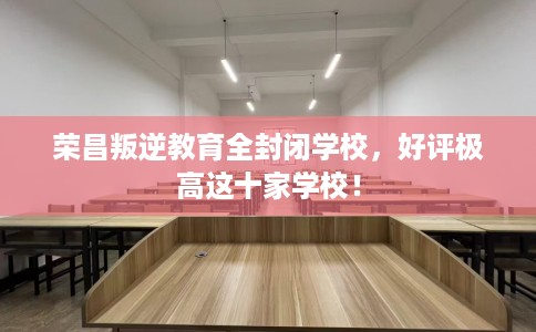 荣昌叛逆教育全封闭学校，好评极高这十家学校！