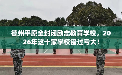 德州平原全封闭励志教育学校，2026年这十家学校错过亏大！