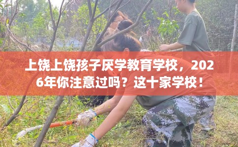 上饶上饶孩子厌学教育学校，2026年你注意过吗？这十家学校！
