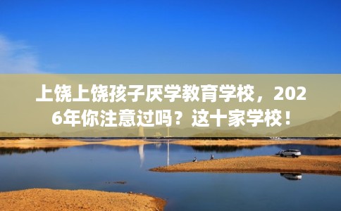 上饶上饶孩子厌学教育学校，2026年你注意过吗？这十家学校！