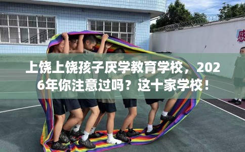上饶上饶孩子厌学教育学校，2026年你注意过吗？这十家学校！