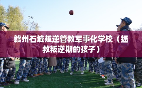 赣州石城叛逆管教军事化学校（拯救叛逆期的孩子）