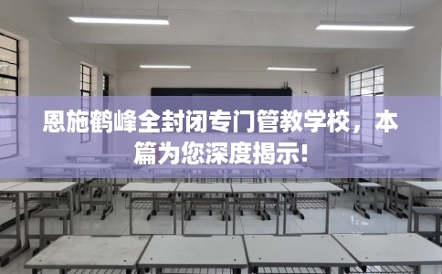 恩施鹤峰全封闭专门管教学校，本篇为您深度揭示!