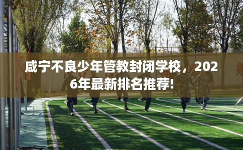 咸宁不良少年管教封闭学校，2026年最新排名推荐!