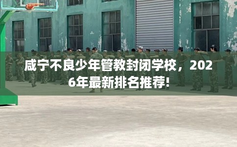 咸宁不良少年管教封闭学校，2026年最新排名推荐!