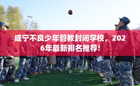 咸宁不良少年管教封闭学校，2026年最新排名推荐!