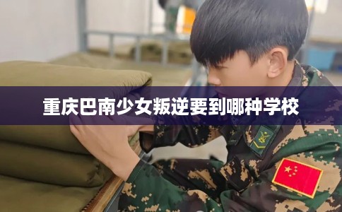 重庆巴南少女叛逆要到哪种学校