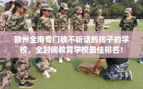 赣州全南专门收不听话的孩子的学校，全封闭教育学校最佳排名！