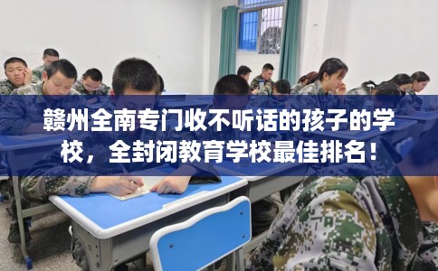 赣州全南专门收不听话的孩子的学校，全封闭教育学校最佳排名！