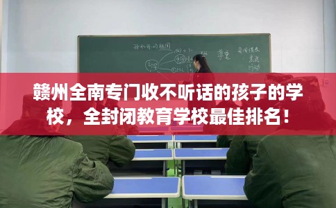 赣州全南专门收不听话的孩子的学校，全封闭教育学校最佳排名！