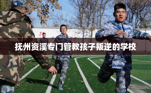 抚州资溪专门管教孩子叛逆的学校