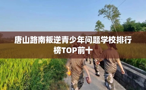 唐山路南叛逆青少年问题学校排行榜TOP前十