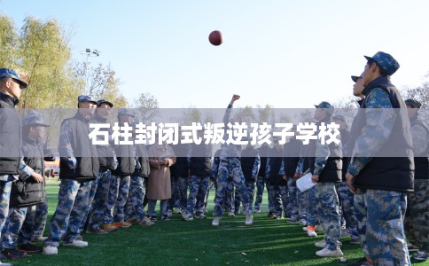 石柱封闭式叛逆孩子学校
