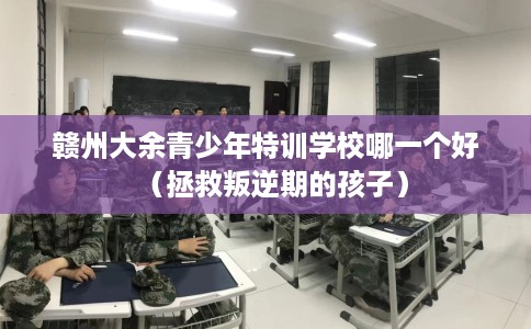 赣州大余青少年特训学校哪一个好（拯救叛逆期的孩子）