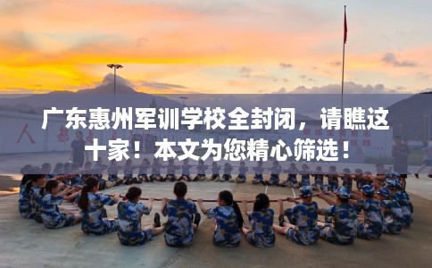 广东惠州军训学校全封闭，请瞧这十家！本文为您精心筛选！