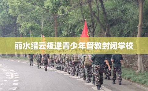 丽水缙云叛逆青少年管教封闭学校