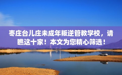 枣庄台儿庄未成年叛逆管教学校，请瞧这十家！本文为您精心筛选！