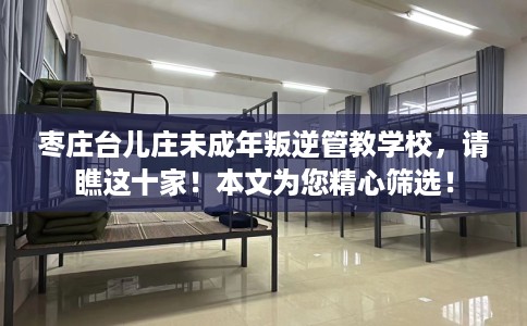 枣庄台儿庄未成年叛逆管教学校，请瞧这十家！本文为您精心筛选！