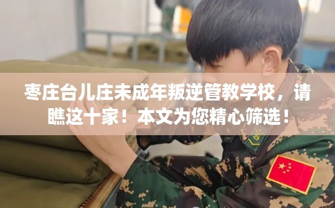 枣庄台儿庄未成年叛逆管教学校，请瞧这十家！本文为您精心筛选！