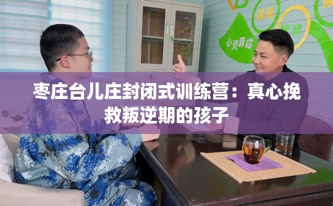枣庄台儿庄封闭式训练营：真心挽救叛逆期的孩子