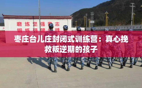 枣庄台儿庄封闭式训练营：真心挽救叛逆期的孩子