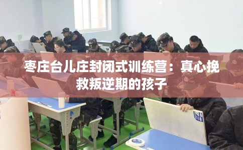 枣庄台儿庄封闭式训练营：真心挽救叛逆期的孩子