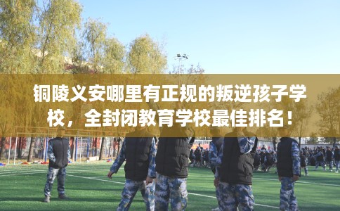 铜陵义安哪里有正规的叛逆孩子学校，全封闭教育学校最佳排名！