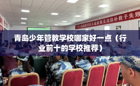 青岛少年管教学校哪家好一点（行业前十的学校推荐）