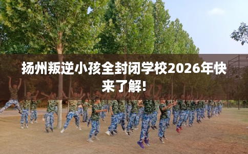 扬州叛逆小孩全封闭学校2026年快来了解!